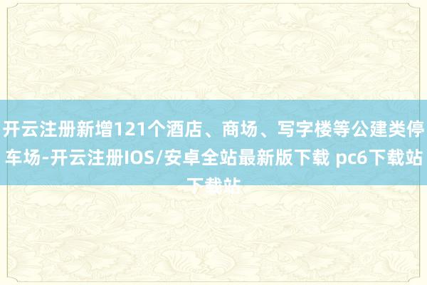 开云注册新增121个酒店、商场、写字楼等公建类停车场-开云注册IOS/安卓全站最新版下载 pc6下载站