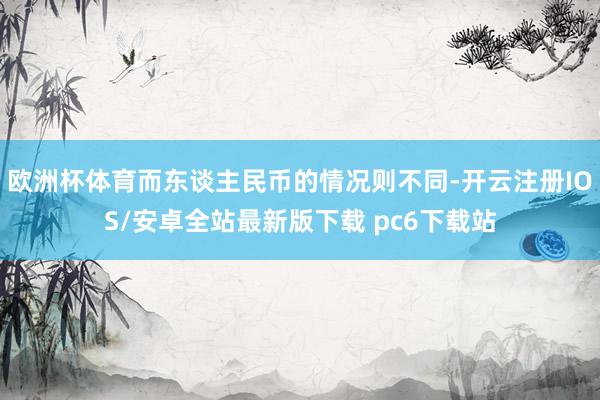 欧洲杯体育而东谈主民币的情况则不同-开云注册IOS/安卓全站最新版下载 pc6下载站