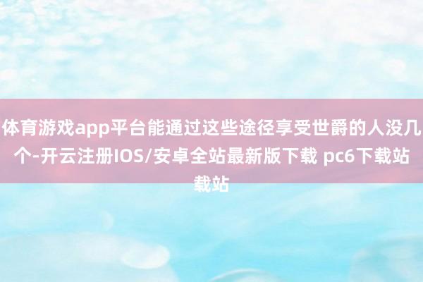 体育游戏app平台能通过这些途径享受世爵的人没几个-开云注册IOS/安卓全站最新版下载 pc6下载站