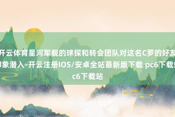 开云体育星河军舰的球探和转会团队对这名C罗的好友印象潜入-开云注册IOS/安卓全站最新版下载 pc6下载站