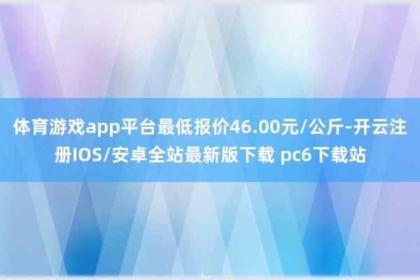 体育游戏app平台最低报价46.00元/公斤-开云注册IOS/安卓全站最新版下载 pc6下载站