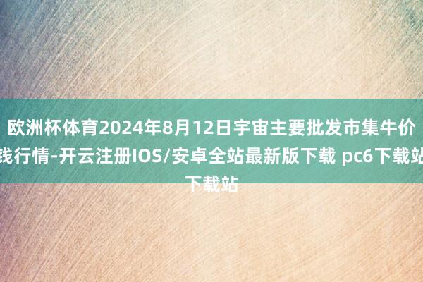 欧洲杯体育2024年8月12日宇宙主要批发市集牛价钱行情-开云注册IOS/安卓全站最新版下载 pc6下载站