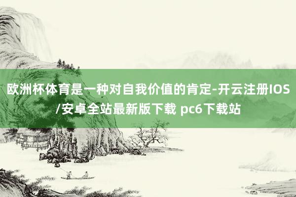 欧洲杯体育是一种对自我价值的肯定-开云注册IOS/安卓全站最新版下载 pc6下载站