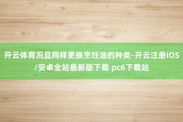 开云体育况且同样更换烹饪油的种类-开云注册IOS/安卓全站最新版下载 pc6下载站