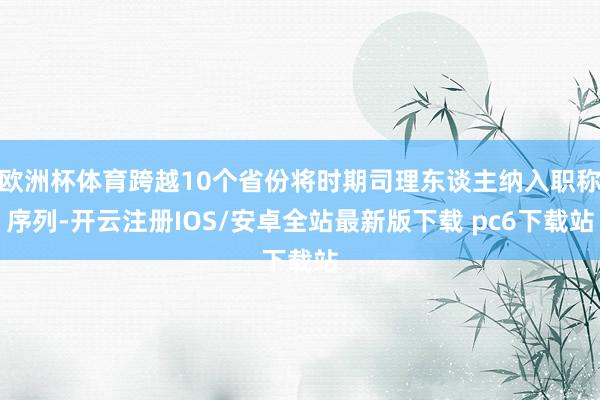 欧洲杯体育跨越10个省份将时期司理东谈主纳入职称序列-开云注册IOS/安卓全站最新版下载 pc6下载站