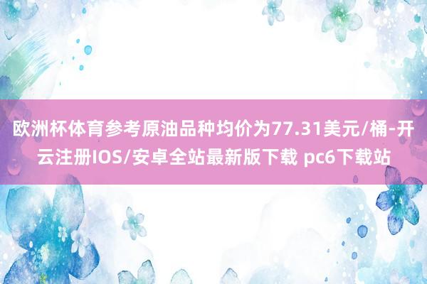 欧洲杯体育参考原油品种均价为77.31美元/桶-开云注册IOS/安卓全站最新版下载 pc6下载站