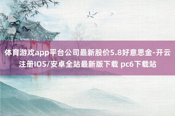 体育游戏app平台公司最新股价5.8好意思金-开云注册IOS/安卓全站最新版下载 pc6下载站