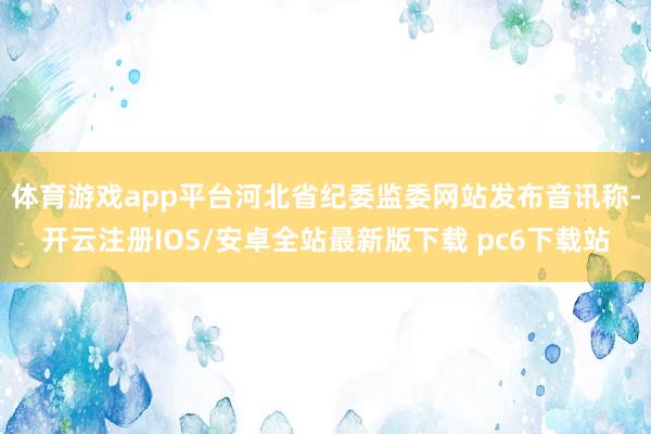 体育游戏app平台河北省纪委监委网站发布音讯称-开云注册IOS/安卓全站最新版下载 pc6下载站