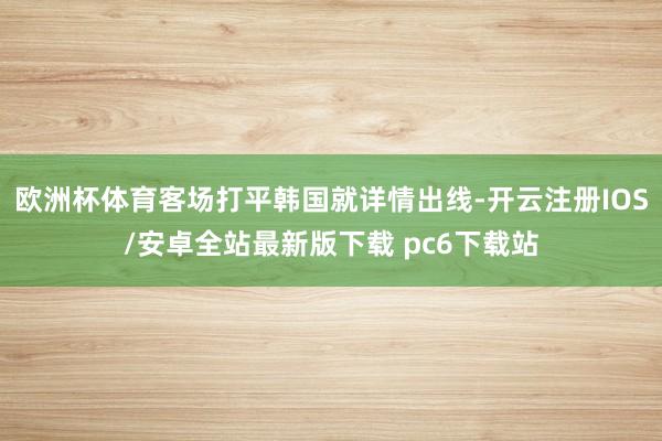 欧洲杯体育客场打平韩国就详情出线-开云注册IOS/安卓全站最新版下载 pc6下载站