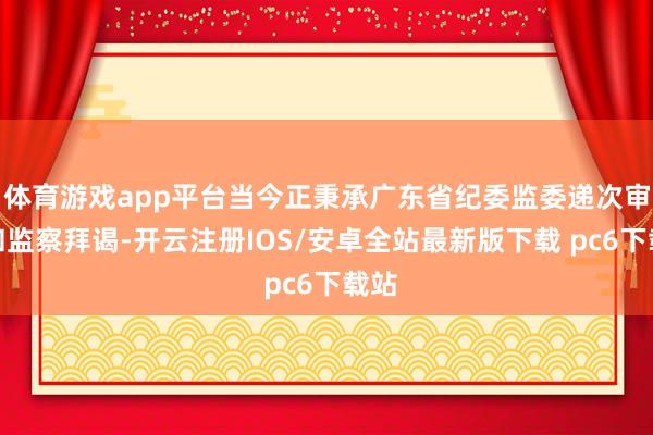 体育游戏app平台当今正秉承广东省纪委监委递次审查和监察拜谒-开云注册IOS/安卓全站最新版下载 pc6下载站