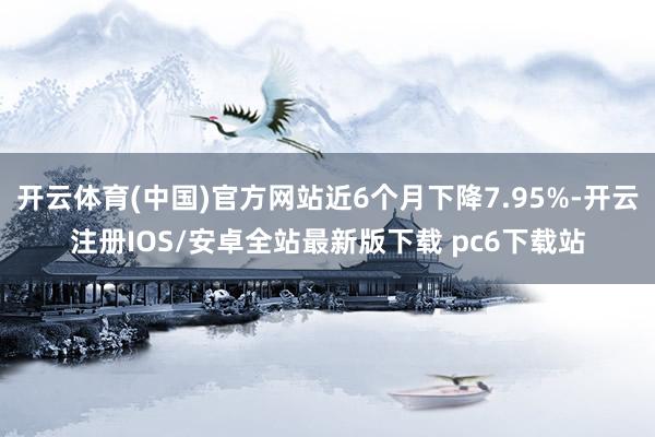 开云体育(中国)官方网站近6个月下降7.95%-开云注册IOS/安卓全站最新版下载 pc6下载站