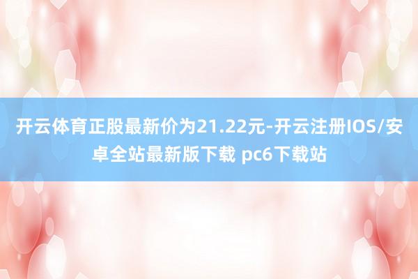 开云体育正股最新价为21.22元-开云注册IOS/安卓全站最新版下载 pc6下载站