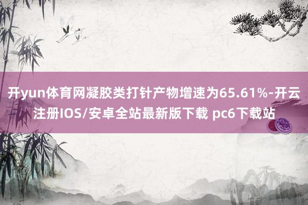 开yun体育网凝胶类打针产物增速为65.61%-开云注册IOS/安卓全站最新版下载 pc6下载站