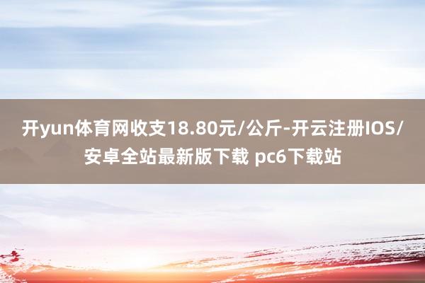 开yun体育网收支18.80元/公斤-开云注册IOS/安卓全站最新版下载 pc6下载站