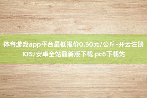 体育游戏app平台最低报价0.60元/公斤-开云注册IOS/安卓全站最新版下载 pc6下载站