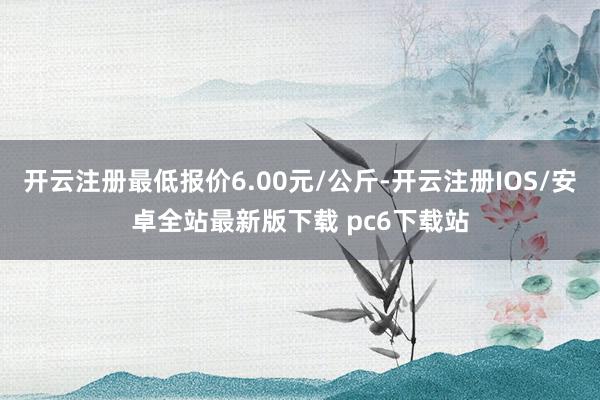 开云注册最低报价6.00元/公斤-开云注册IOS/安卓全站最新版下载 pc6下载站