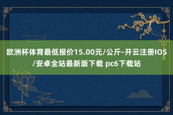 欧洲杯体育最低报价15.00元/公斤-开云注册IOS/安卓全站最新版下载 pc6下载站