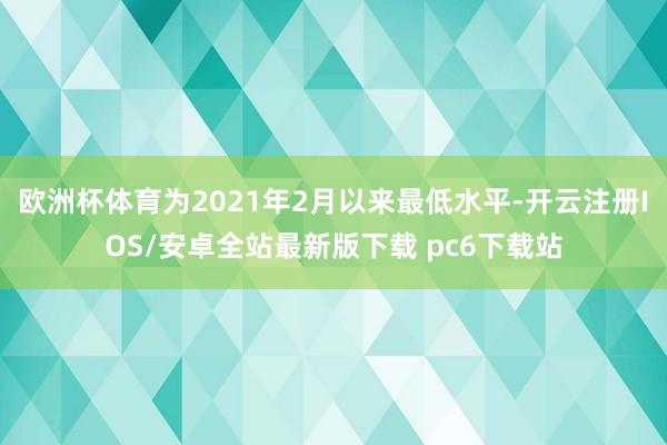 欧洲杯体育为2021年2月以来最低水平-开云注册IOS/安卓全站最新版下载 pc6下载站