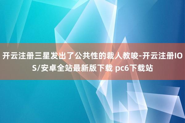 开云注册三星发出了公共性的裁人教唆-开云注册IOS/安卓全站最新版下载 pc6下载站