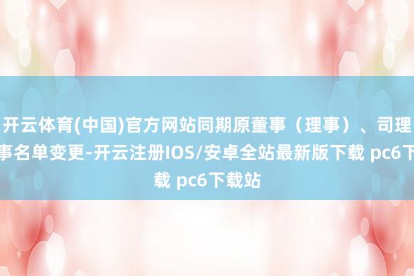 开云体育(中国)官方网站同期原董事（理事）、司理、监事名单变更-开云注册IOS/安卓全站最新版下载 pc6下载站