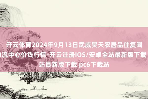 开云体育2024年9月13日武威昊天农居品往复阛阓暨仓储物流中心价钱行情-开云注册IOS/安卓全站最新版下载 pc6下载站