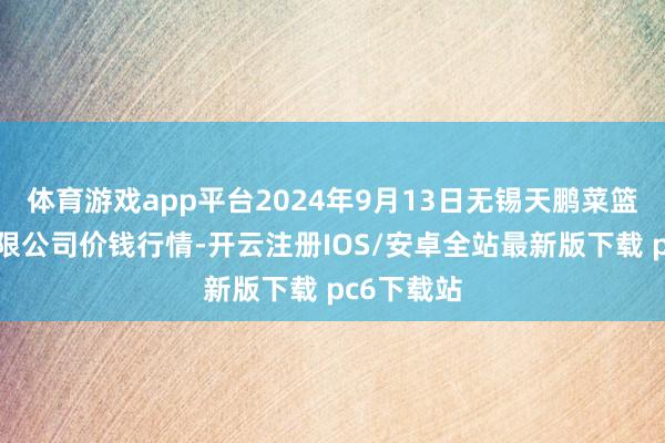 体育游戏app平台2024年9月13日无锡天鹏菜篮子工程有限公司价钱行情-开云注册IOS/安卓全站最新版下载 pc6下载站