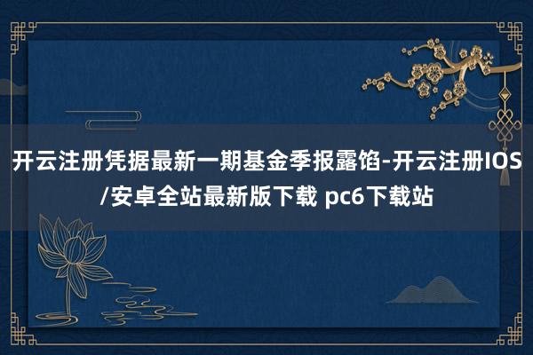 开云注册凭据最新一期基金季报露馅-开云注册IOS/安卓全站最新版下载 pc6下载站