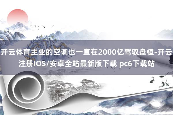 开云体育主业的空调也一直在2000亿驾驭盘桓-开云注册IOS/安卓全站最新版下载 pc6下载站