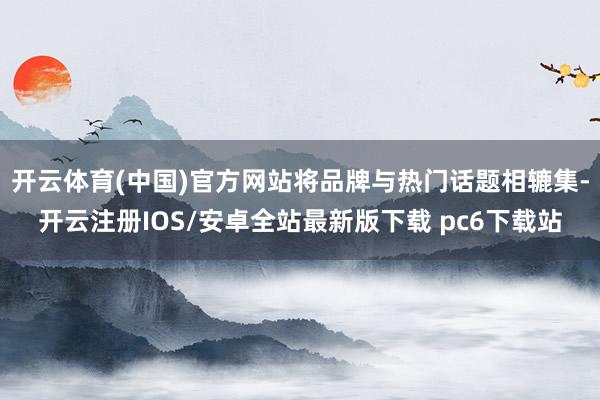 开云体育(中国)官方网站将品牌与热门话题相辘集-开云注册IOS/安卓全站最新版下载 pc6下载站