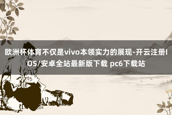 欧洲杯体育不仅是vivo本领实力的展现-开云注册IOS/安卓全站最新版下载 pc6下载站