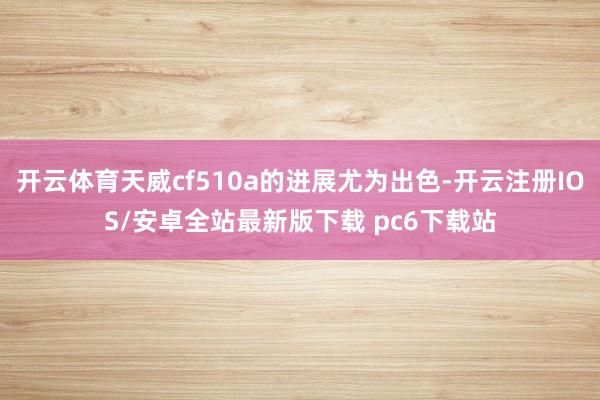 开云体育天威cf510a的进展尤为出色-开云注册IOS/安卓全站最新版下载 pc6下载站