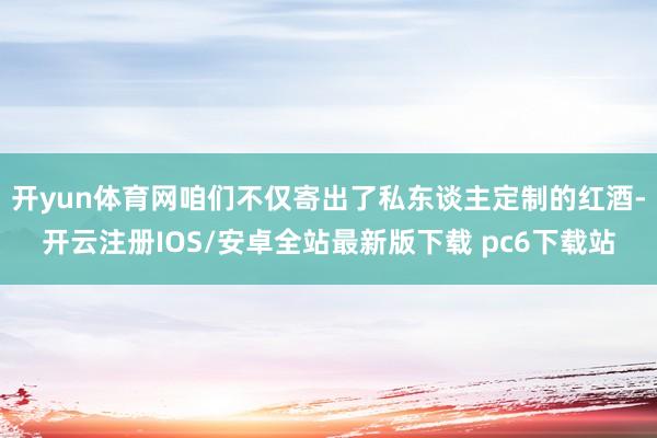 开yun体育网咱们不仅寄出了私东谈主定制的红酒-开云注册IOS/安卓全站最新版下载 pc6下载站