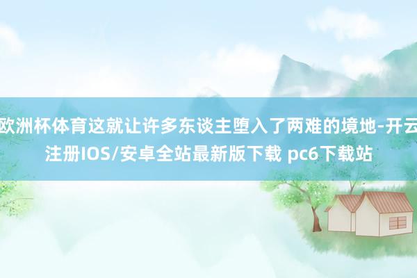 欧洲杯体育这就让许多东谈主堕入了两难的境地-开云注册IOS/安卓全站最新版下载 pc6下载站