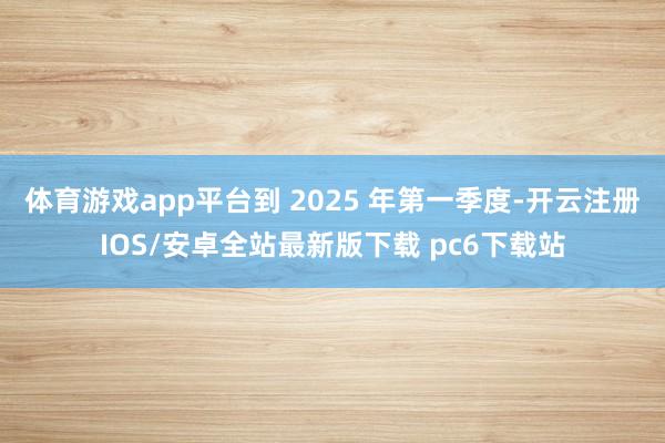 体育游戏app平台到 2025 年第一季度-开云注册IOS/安卓全站最新版下载 pc6下载站