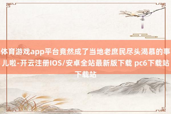 体育游戏app平台竟然成了当地老庶民尽头渴慕的事儿啦-开云注册IOS/安卓全站最新版下载 pc6下载站