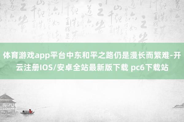 体育游戏app平台中东和平之路仍是漫长而繁难-开云注册IOS/安卓全站最新版下载 pc6下载站