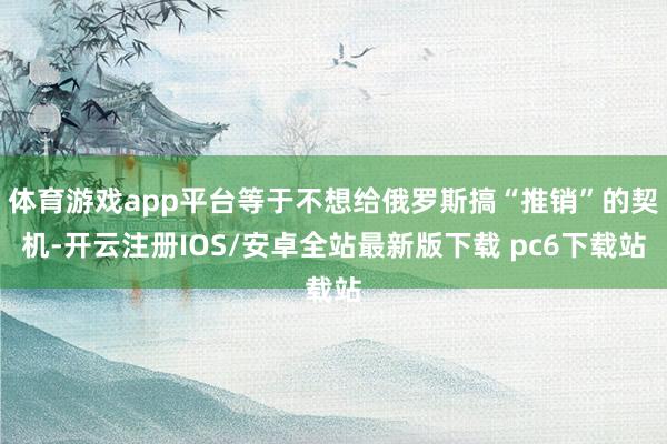 体育游戏app平台等于不想给俄罗斯搞“推销”的契机-开云注册IOS/安卓全站最新版下载 pc6下载站