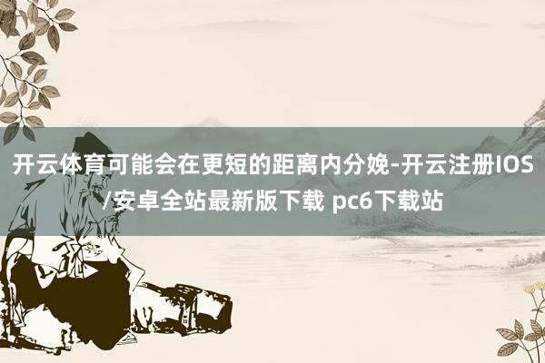 开云体育可能会在更短的距离内分娩-开云注册IOS/安卓全站最新版下载 pc6下载站