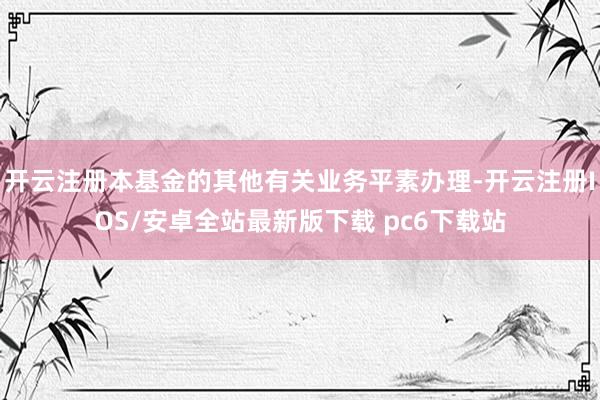 开云注册本基金的其他有关业务平素办理-开云注册IOS/安卓全站最新版下载 pc6下载站