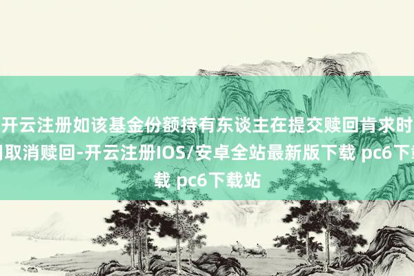 开云注册如该基金份额持有东谈主在提交赎回肯求时采用取消赎回-开云注册IOS/安卓全站最新版下载 pc6下载站