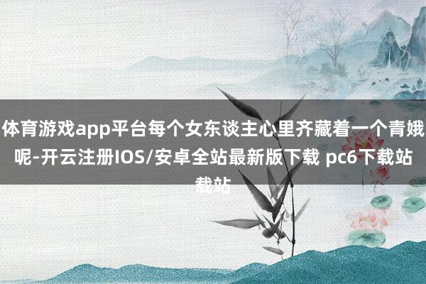 体育游戏app平台每个女东谈主心里齐藏着一个青娥呢-开云注册IOS/安卓全站最新版下载 pc6下载站