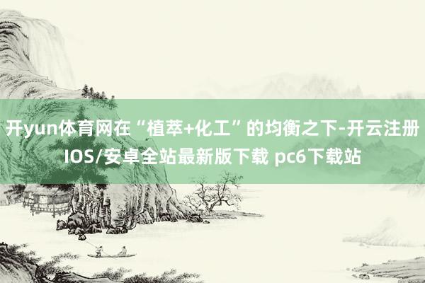 开yun体育网在“植萃+化工”的均衡之下-开云注册IOS/安卓全站最新版下载 pc6下载站