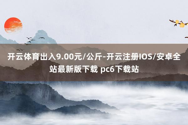 开云体育出入9.00元/公斤-开云注册IOS/安卓全站最新版下载 pc6下载站