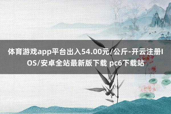 体育游戏app平台出入54.00元/公斤-开云注册IOS/安卓全站最新版下载 pc6下载站