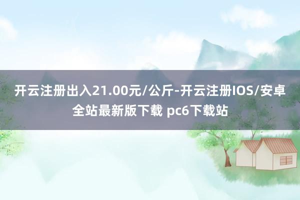 开云注册出入21.00元/公斤-开云注册IOS/安卓全站最新版下载 pc6下载站