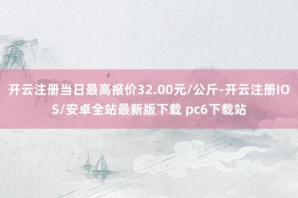 开云注册当日最高报价32.00元/公斤-开云注册IOS/安卓全站最新版下载 pc6下载站