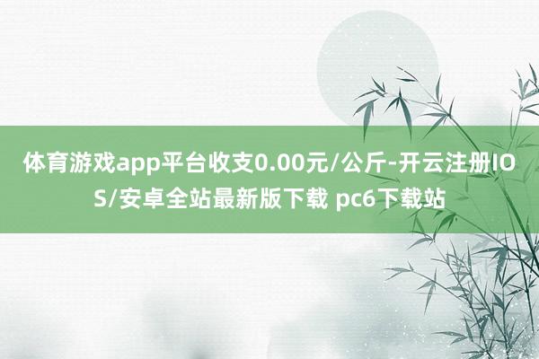 体育游戏app平台收支0.00元/公斤-开云注册IOS/安卓全站最新版下载 pc6下载站