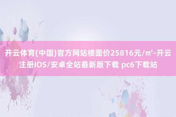 开云体育(中国)官方网站楼面价25816元/㎡-开云注册IOS/安卓全站最新版下载 pc6下载站