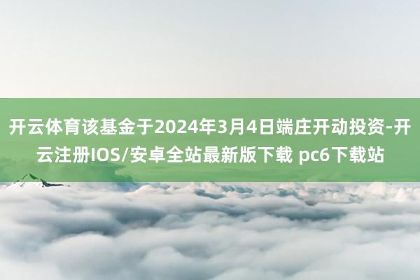 开云体育该基金于2024年3月4日端庄开动投资-开云注册IOS/安卓全站最新版下载 pc6下载站