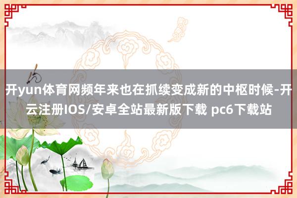 开yun体育网频年来也在抓续变成新的中枢时候-开云注册IOS/安卓全站最新版下载 pc6下载站